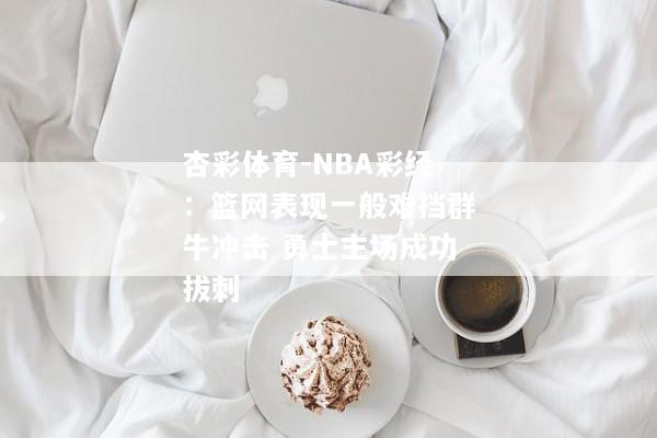 杏彩体育-NBA彩经：篮网表现一般难挡群牛冲击 勇士主场成功拔刺