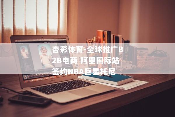 杏彩体育-全球推广B2B电商 阿里国际站签约NBA巨星托尼